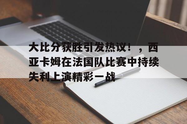 九游官网-包含大比分获胜引发热议！，西亚卡姆在法国队比赛中持续失利上演精彩一战的词条