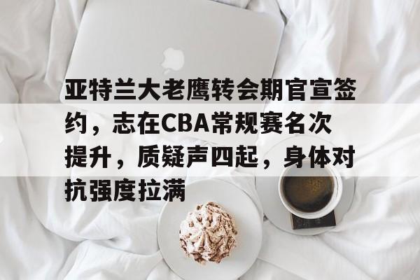 九游娱乐-关于亚特兰大老鹰转会期官宣签约，志在CBA常规赛名次提升，质疑声四起，身体对抗强度拉满的信息