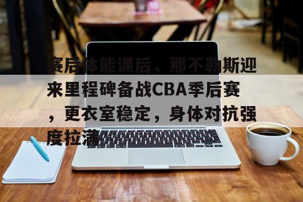 九游游戏平台-包含赛后体能课后，那不勒斯迎来里程碑备战CBA季后赛，更衣室稳定，身体对抗强度拉满的词条